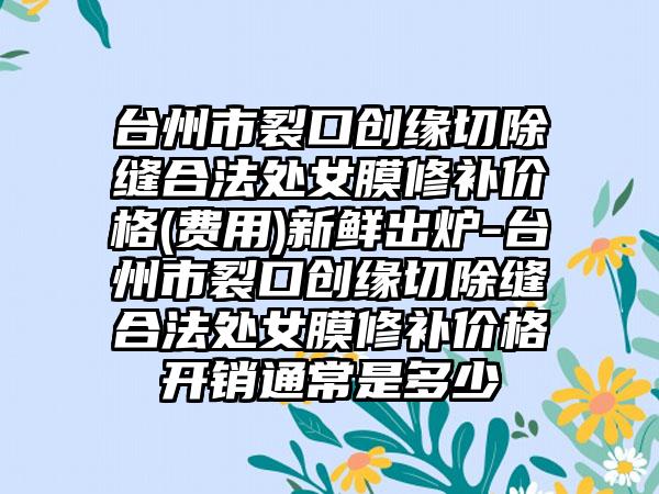 台州市裂口创缘切除缝合法处女膜修补价格(费用)新鲜出炉-台州市裂口创缘切除缝合法处女膜修补价格开销通常是多少