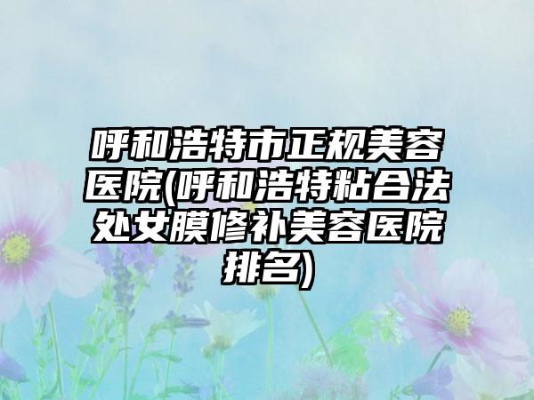 呼和浩特市正规美容医院(呼和浩特粘合法处女膜修补美容医院排名)