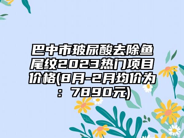 巴中市玻尿酸去除鱼尾纹2023热门项目价格(8月-2月均价为：7890元)