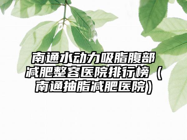 南通水动力吸脂腹部减肥整容医院排行榜（南通抽脂减肥医院）