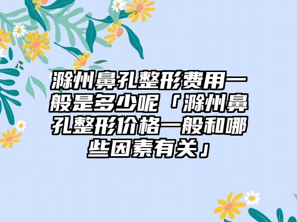 滁州鼻孔整形费用一般是多少呢「滁州鼻孔整形价格一般和哪些因素有关」