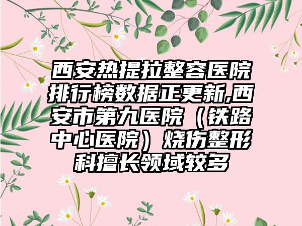 西安热提拉整容医院排行榜数据正更新,西安市第九医院（铁路中心医院）烧伤整形科擅长领域较多