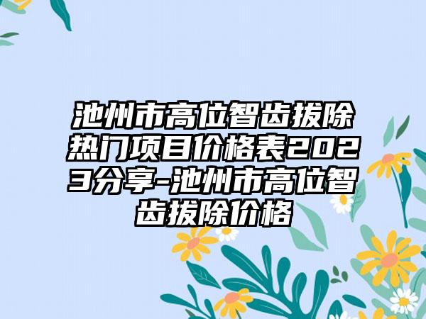 池州市高位智齿拔除热门项目价格表2023分享-池州市高位智齿拔除价格