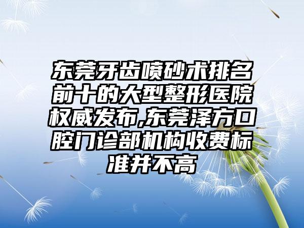 东莞牙齿喷砂术排名前十的大型整形医院权威发布,东莞泽方口腔门诊部机构收费标准并不高