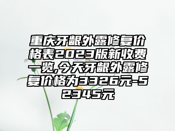 重庆牙龈外露修复价格表2023版新收费一览,今天牙龈外露修复价格为3326元-52345元