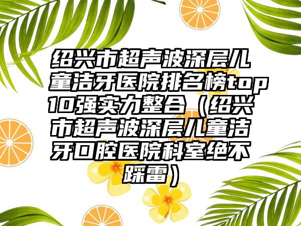 绍兴市超声波深层儿童洁牙医院排名榜top10强实力整合（绍兴市超声波深层儿童洁牙口腔医院科室绝不踩雷）