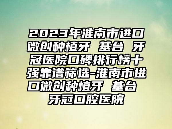 2023年淮南市进口微创种植牙 基台 牙冠医院口碑排行榜十强靠谱筛选-淮南市进口微创种植牙 基台 牙冠口腔医院