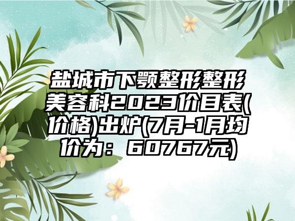 盐城市下颚整形整形美容科2023价目表(价格)出炉(7月-1月均价为：60767元)