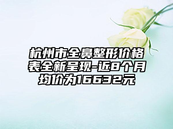 杭州市全鼻整形价格表全新呈现-近8个月均价为16632元