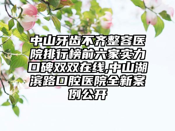 中山牙齿不齐整容医院排行榜前六家实力口碑双双在线,中山湖滨路口腔医院全新实例公开