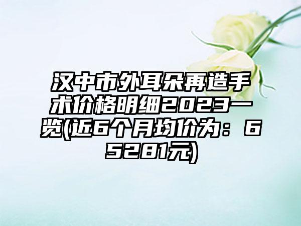 汉中市外耳朵再造手术价格明细2023一览(近6个月均价为：65281元)