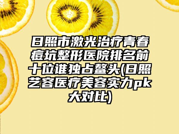 日照市激光治疗青春痘坑整形医院排名前十位谁独占鳌头(日照艺容医疗美容实力pk大对比)