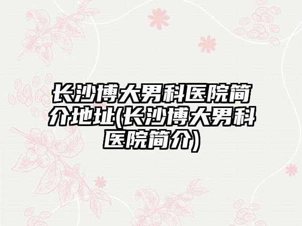 长沙博大男科医院简介地址(长沙博大男科医院简介)