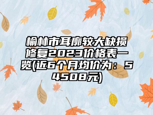 榆林市耳廓较大缺损修复2023价格表一览(近6个月均价为：54508元)