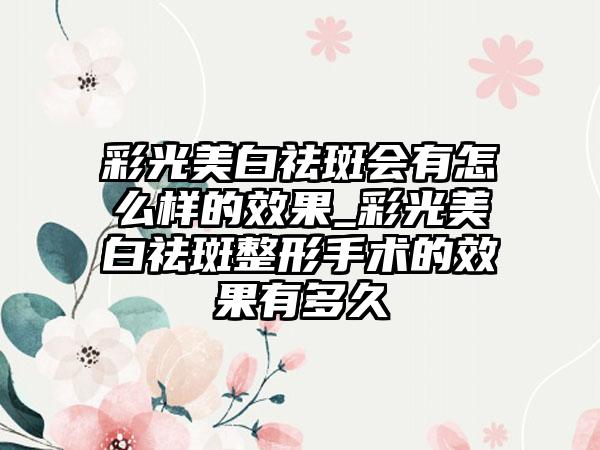 彩光美白祛斑会有怎么样的成果_彩光美白祛斑整形手术的成果有多久