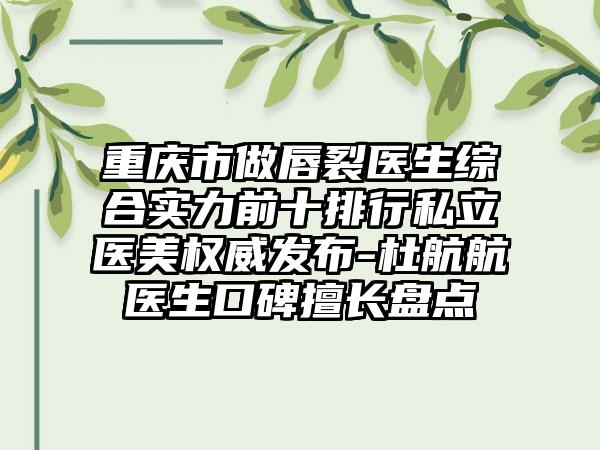 重庆市做唇裂医生综合实力前十排行私立医美权威发布-杜航航医生口碑擅长盘点