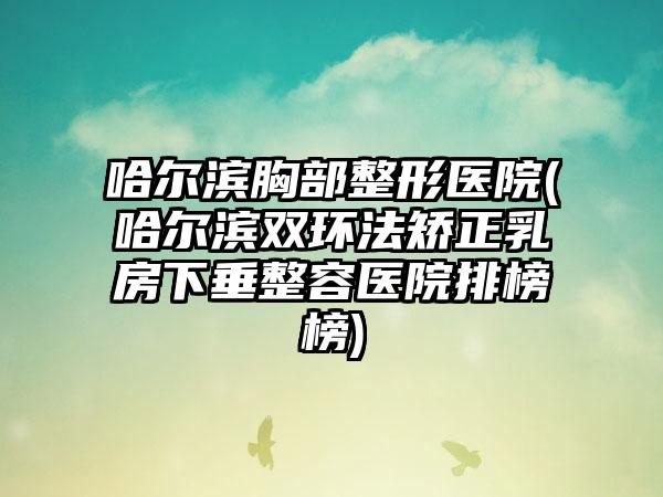 哈尔滨胸部整形医院(哈尔滨双环法矫正乳房下垂整容医院排榜榜)