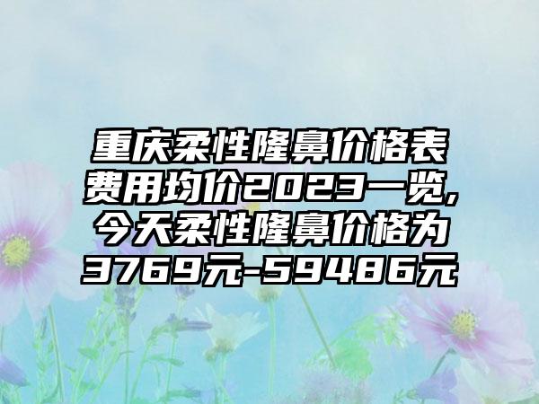 重庆柔性隆鼻价格表费用均价2023一览,今天柔性隆鼻价格为3769元-59486元