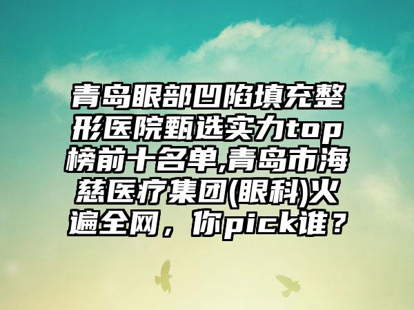 青岛眼部凹陷填充整形医院甄选实力top榜前十名单,青岛市海慈医疗集团(眼科)火遍全网，你pick谁？