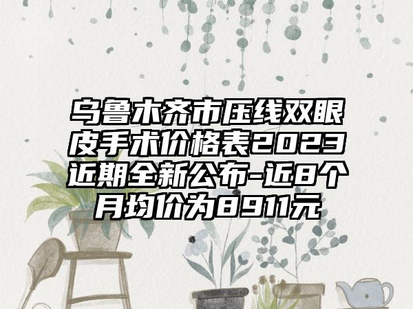 乌鲁木齐市压线双眼皮手术价格表2023近期全新公布-近8个月均价为8911元