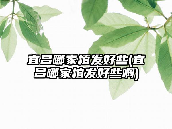 宜昌哪家植发好些(宜昌哪家植发好些啊)