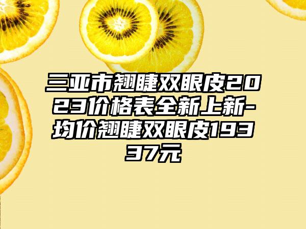 三亚市翘睫双眼皮2023价格表全新上新-均价翘睫双眼皮19337元