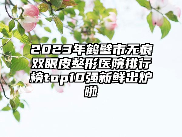 2023年鹤壁市无痕双眼皮整形医院排行榜top10强新鲜出炉啦