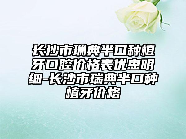 长沙市瑞典半口种植牙口腔价格表优惠明细-长沙市瑞典半口种植牙价格