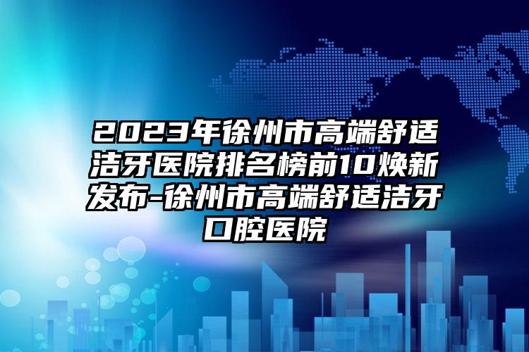 2023年徐州市高端舒适洁牙医院排名榜前10焕新发布-徐州市高端舒适洁牙口腔医院