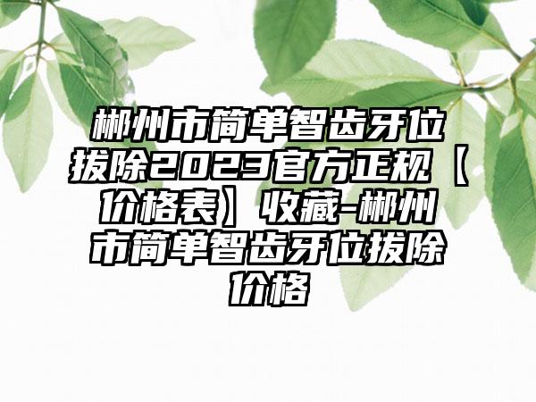 郴州市简单智齿牙位拔除2023官方正规【价格表】收藏-郴州市简单智齿牙位拔除价格