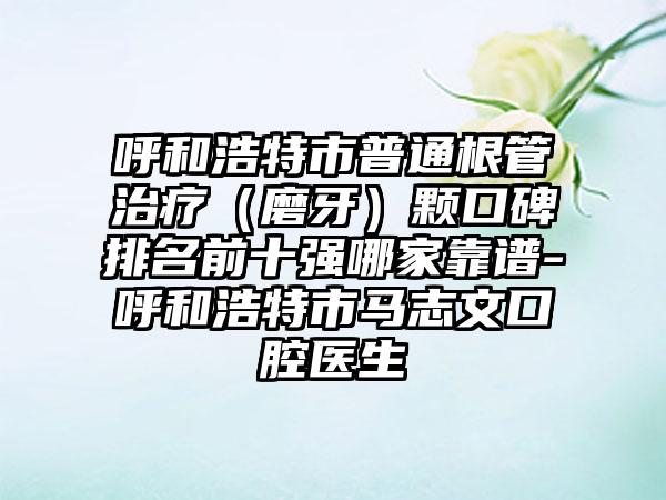 呼和浩特市普通根管治疗（磨牙）颗口碑排名前十强哪家靠谱-呼和浩特市马志文口腔医生