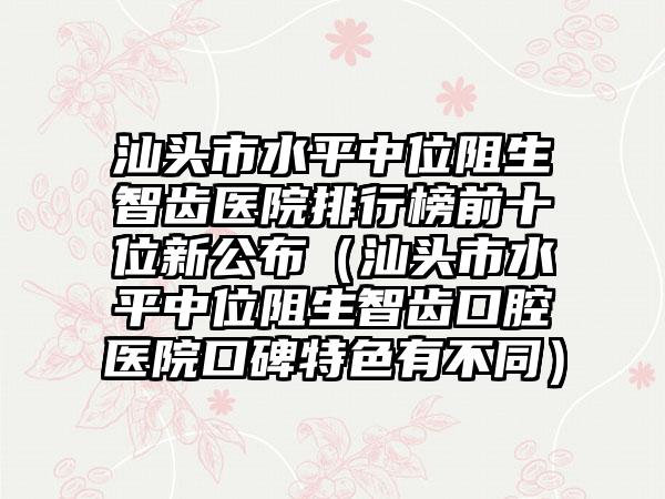 汕头市水平中位阻生智齿医院排行榜前十位新公布（汕头市水平中位阻生智齿口腔医院口碑特色有不同）