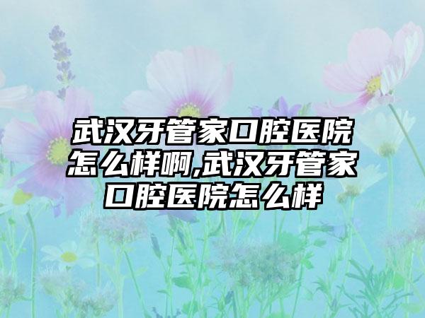 武汉牙管家口腔医院怎么样啊,武汉牙管家口腔医院怎么样