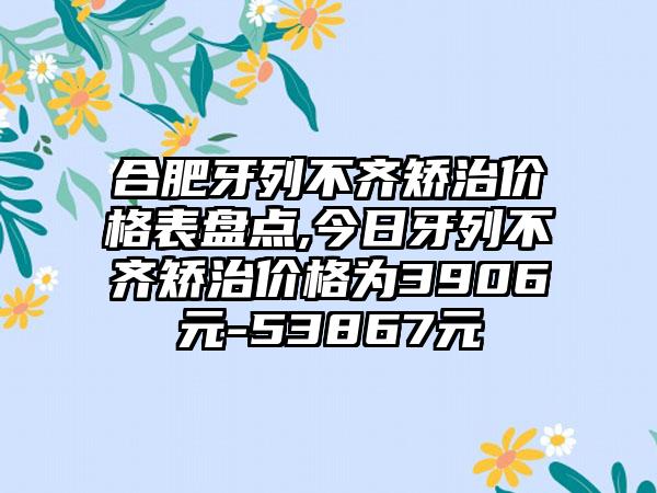 合肥牙列不齐矫治价格表盘点,今日牙列不齐矫治价格为3906元-53867元