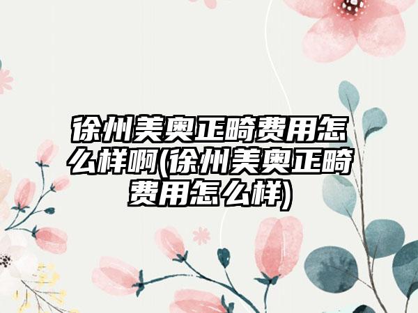 徐州美奥正畸费用怎么样啊(徐州美奥正畸费用怎么样)