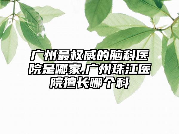 广州非常权威的脑科医院是哪家,广州珠江医院擅长哪个科