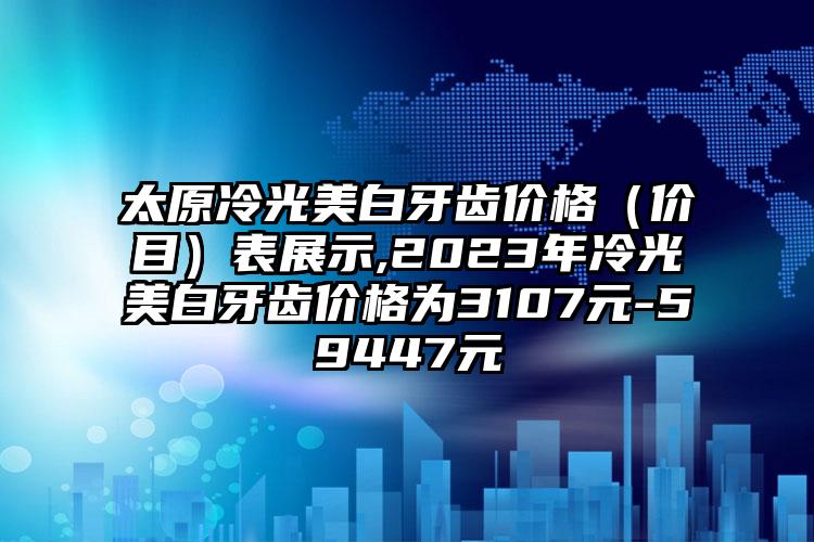 太原冷光美白牙齿价格（价目）表展示,2023年冷光美白牙齿价格为3107元-59447元