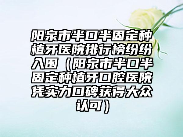 阳泉市半口半固定种植牙医院排行榜纷纷入围（阳泉市半口半固定种植牙口腔医院凭实力口碑获得大众认可）