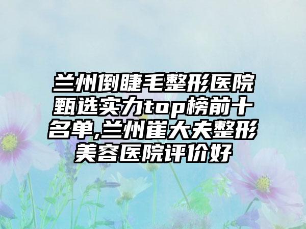 兰州倒睫毛整形医院甄选实力top榜前十名单,兰州崔大夫整形美容医院评价好