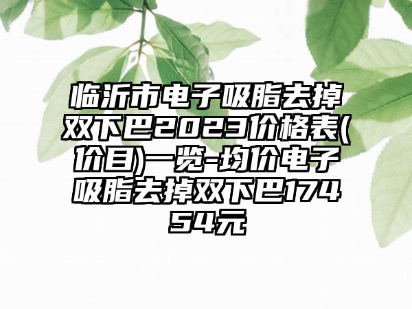 临沂市电子吸脂去掉双下巴2023价格表(价目)一览-均价电子吸脂去掉双下巴17454元