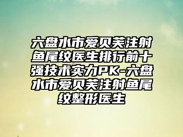 六盘水市爱贝芙注射鱼尾纹医生排行前十强技术实力PK-六盘水市爱贝芙注射鱼尾纹整形医生