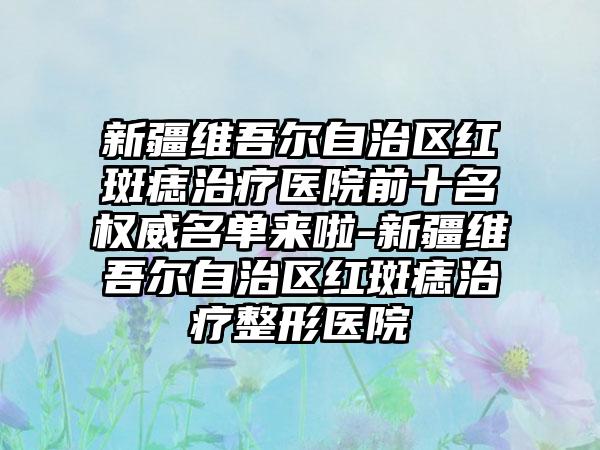 新疆维吾尔自治区红斑痣治疗医院前十名权威名单来啦-新疆维吾尔自治区红斑痣治疗整形医院