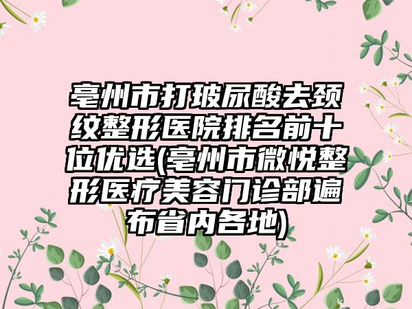 亳州市打玻尿酸去颈纹整形医院排名前十位优选(亳州市微悦整形医疗美容门诊部遍布省内各地)