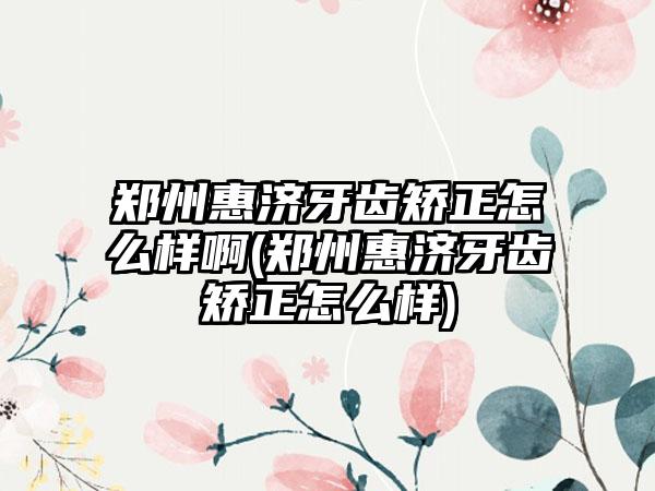 郑州惠济牙齿矫正怎么样啊(郑州惠济牙齿矫正怎么样)