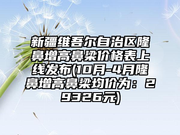 新疆维吾尔自治区隆鼻增高鼻梁价格表上线发布(10月-4月隆鼻增高鼻梁均价为：29326元)