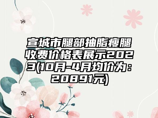 宣城市腿部抽脂瘦腿收费价格表展示2023(10月-4月均价为：20891元)