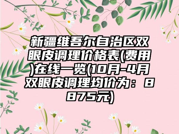 新疆维吾尔自治区双眼皮调理价格表(费用)在线一览(10月-4月双眼皮调理均价为：8875元)