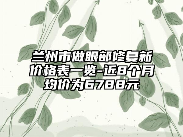 兰州市做眼部修复新价格表一览-近8个月均价为6788元