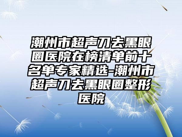 潮州市超声刀去黑眼圈医院在榜清单前十名单骨干医生精选-潮州市超声刀去黑眼圈整形医院