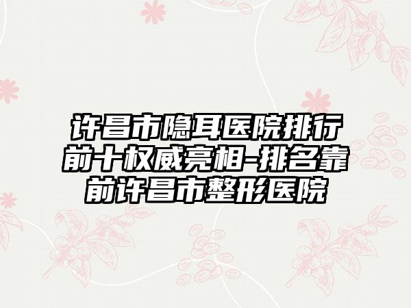 许昌市隐耳医院排行前十权威亮相-排名靠前许昌市整形医院